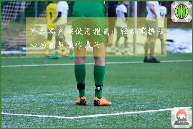 开云客户端使用指南，轻松掌握核心功能与操作技巧